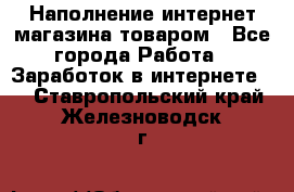 Наполнение интернет магазина товаром - Все города Работа » Заработок в интернете   . Ставропольский край,Железноводск г.